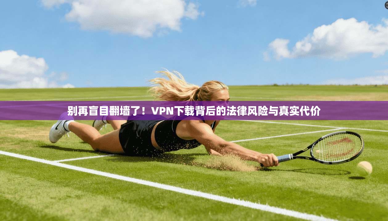 别再盲目翻墙了！VPN下载背后的法律风险与真实代价