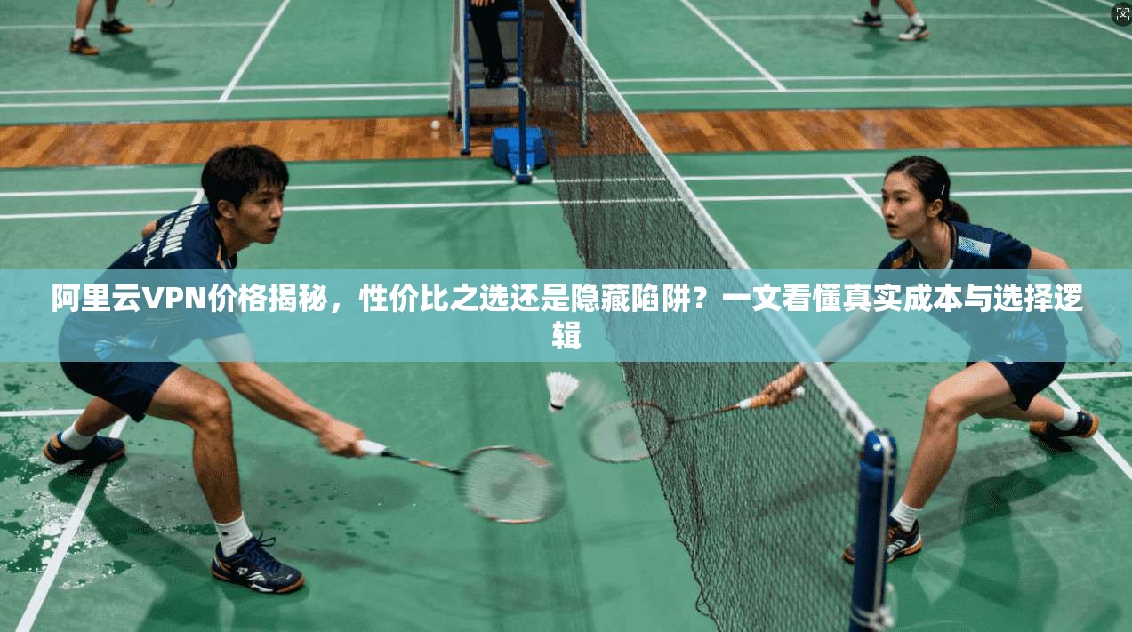 阿里云VPN价格揭秘,性价比之选还是隐藏陷阱?一文看懂真实成本与选择逻辑
