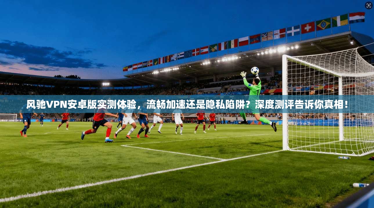 风驰VPN安卓版实测体验，流畅加速还是隐私陷阱？深度测评告诉你真相！