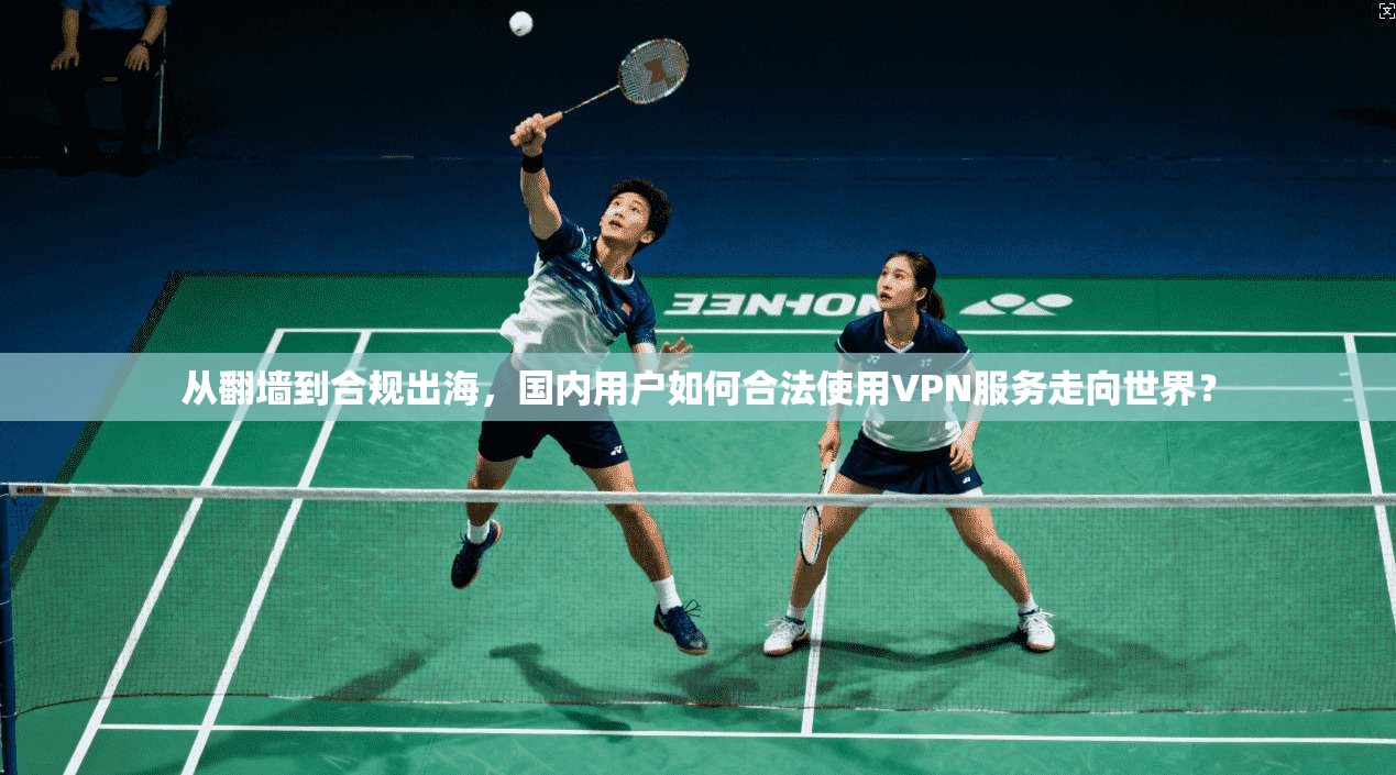 从翻墙到合规出海，国内用户如何合法使用VPN服务走向世界？