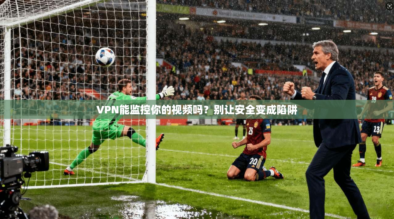 VPN能监控你的视频吗？别让安全变成陷阱