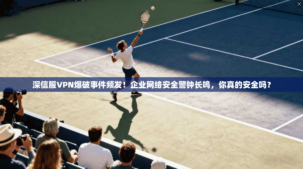深信服VPN爆破事件频发！企业网络安全警钟长鸣，你真的安全吗？