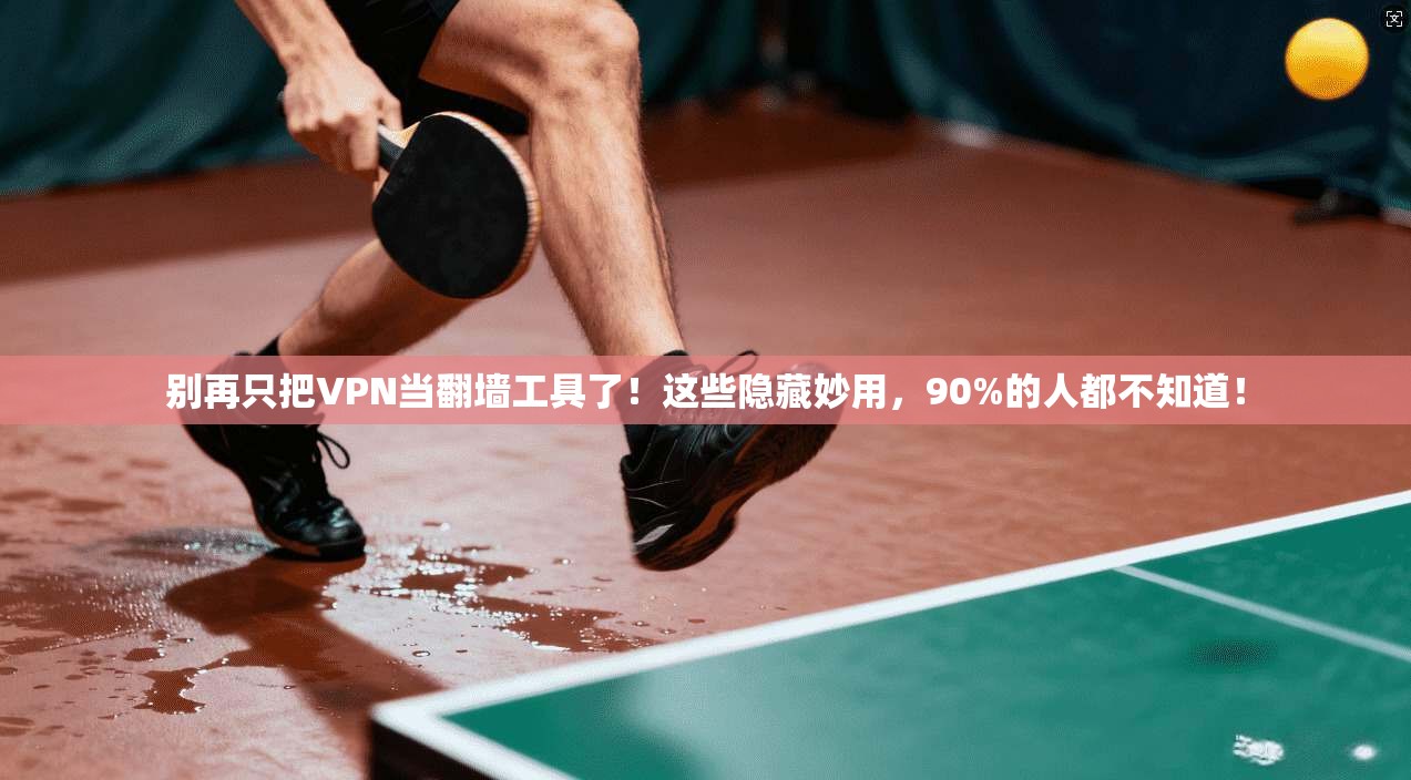 别再只把VPN当翻墙工具了！这些隐藏妙用，90%的人都不知道！
