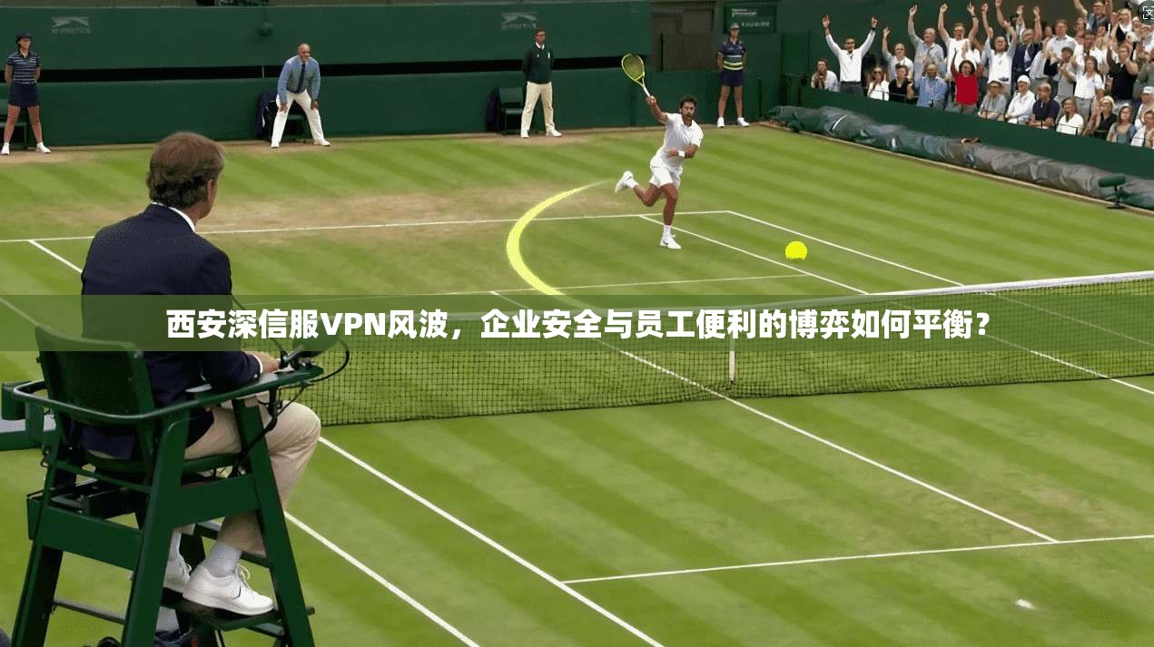 西安深信服VPN风波，企业安全与员工便利的博弈如何平衡？