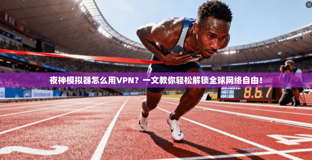 夜神模拟器怎么用VPN？一文教你轻松解锁全球网络自由！