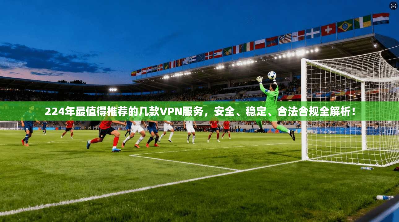 224年最值得推荐的几款VPN服务，安全、稳定、合法合规全解析！