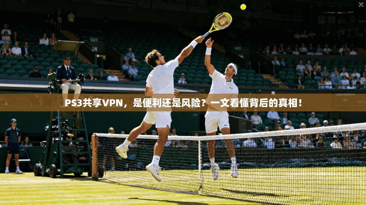 PS3共享VPN，是便利还是风险？一文看懂背后的真相！