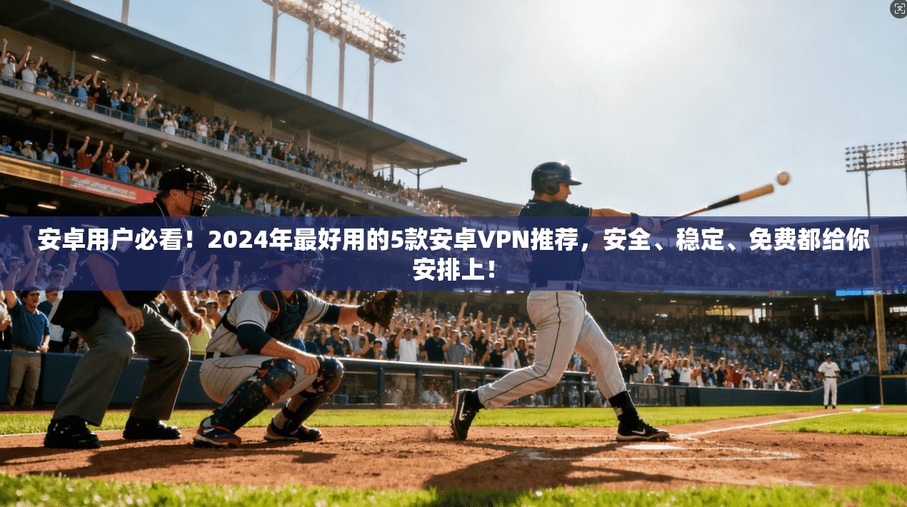 安卓用户必看!2024年最好用的5款安卓VPN推荐,安全、稳定、免费都给你安排上!