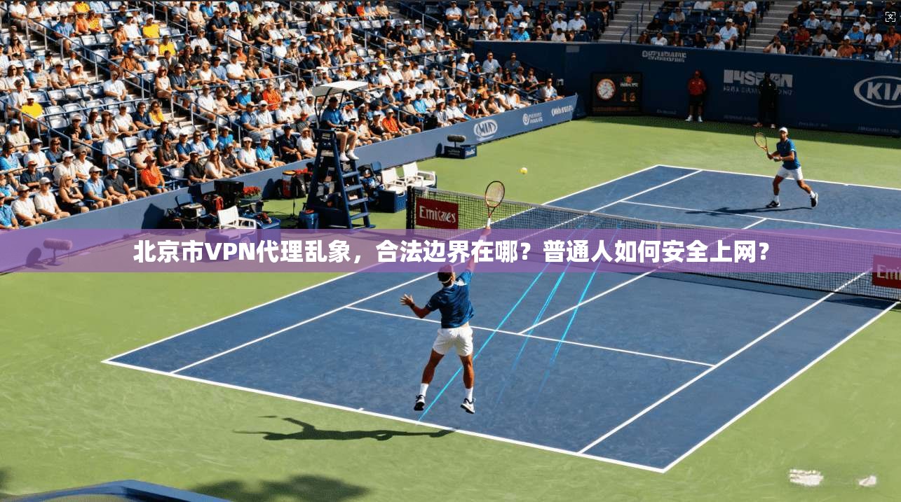 北京市VPN代理乱象,合法边界在哪?普通人如何安全上网?