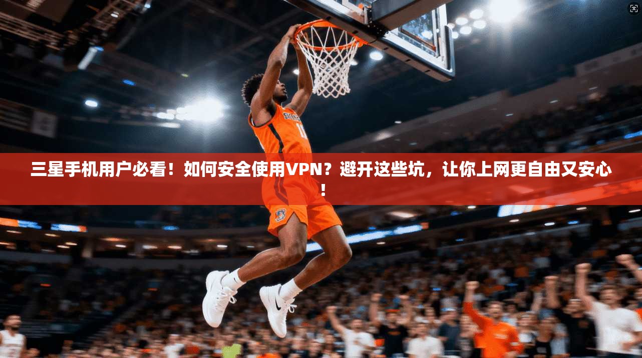 三星手机用户必看！如何安全使用VPN？避开这些坑，让你上网更自由又安心！