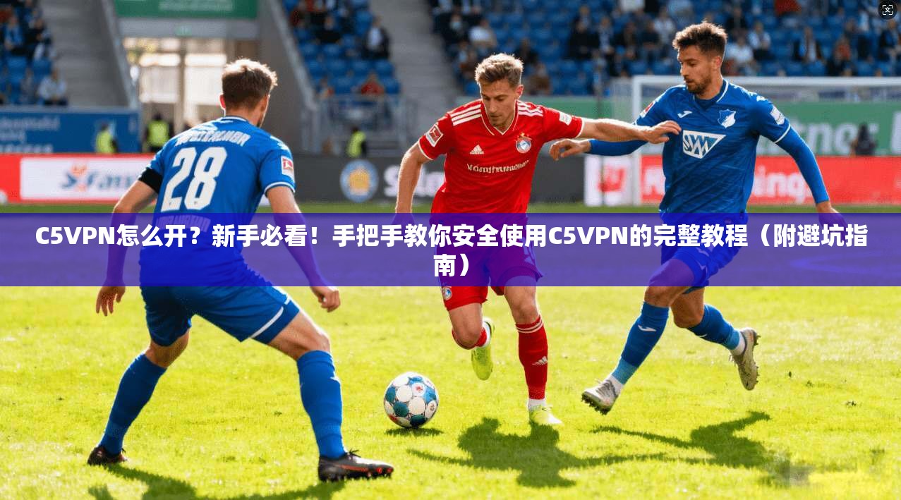 C5VPN怎么开?新手必看!手把手教你安全使用C5VPN的完整教程(附避坑指南)