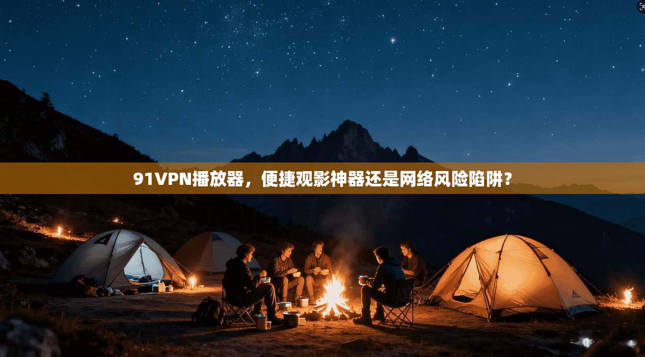 91VPN播放器，便捷观影神器还是网络风险陷阱？