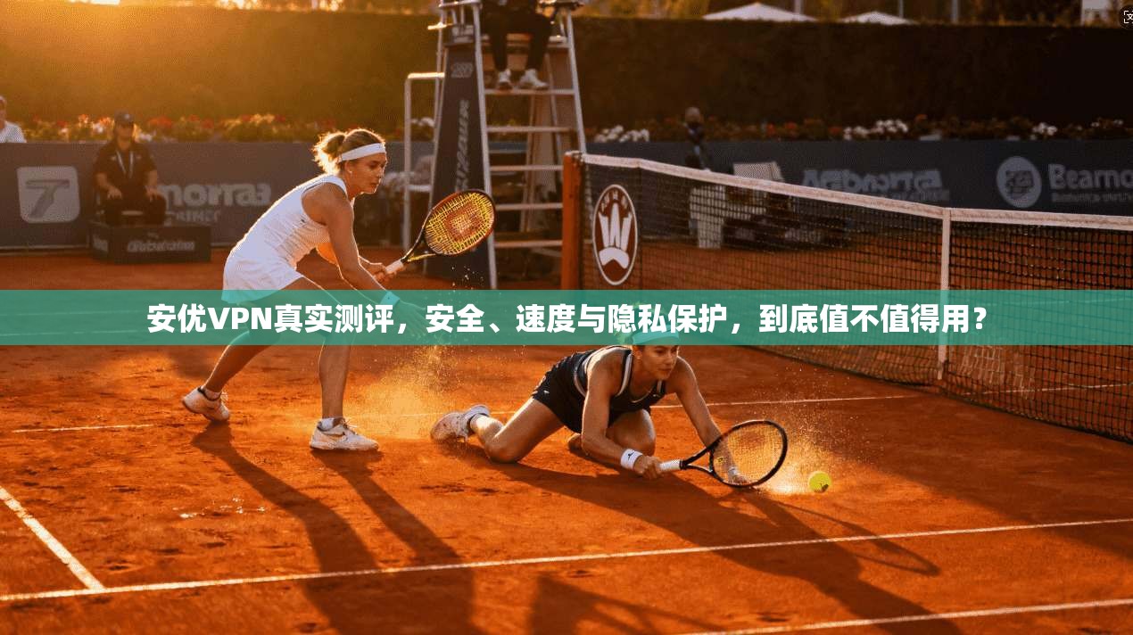安优VPN真实测评，安全、速度与隐私保护，到底值不值得用？