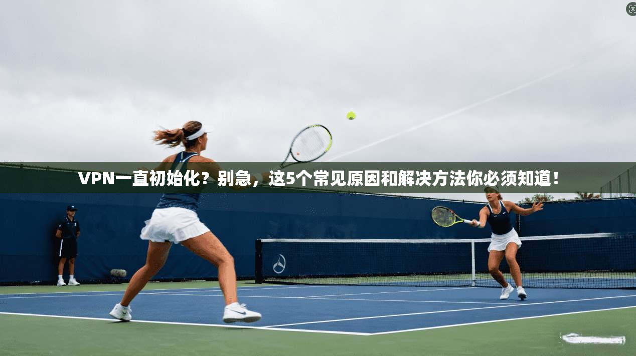 VPN一直初始化?别急,这5个常见原因和解决方法你必须知道!