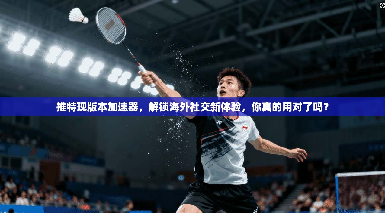 推特现版本加速器，解锁海外社交新体验，你真的用对了吗？