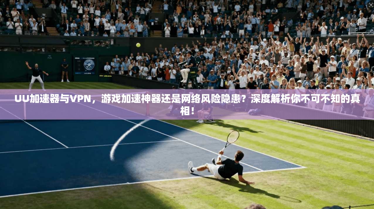 UU加速器与VPN,游戏加速神器还是网络风险隐患?深度解析你不可不知的真相!