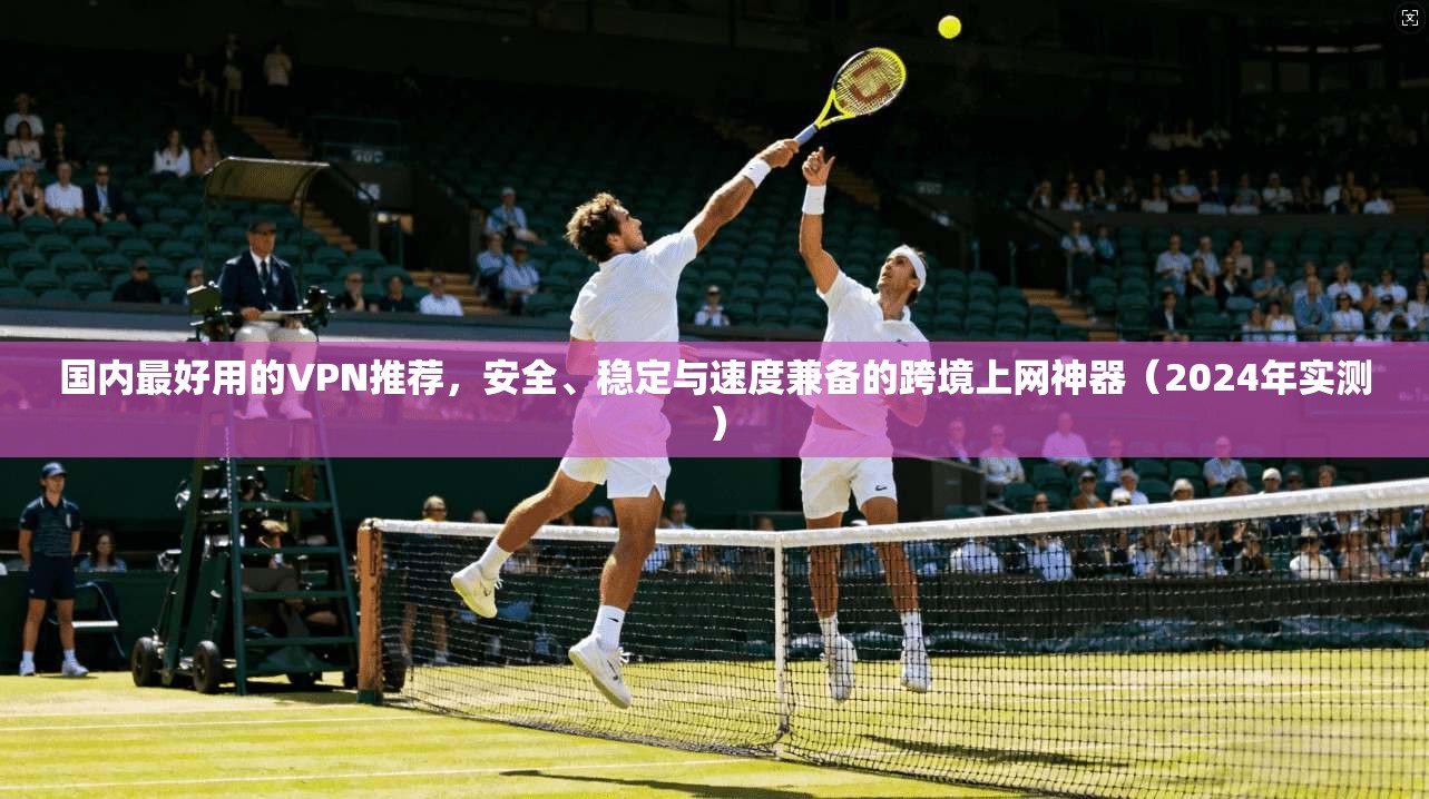 国内最好用的VPN推荐，安全、稳定与速度兼备的跨境上网神器（2024年实测）