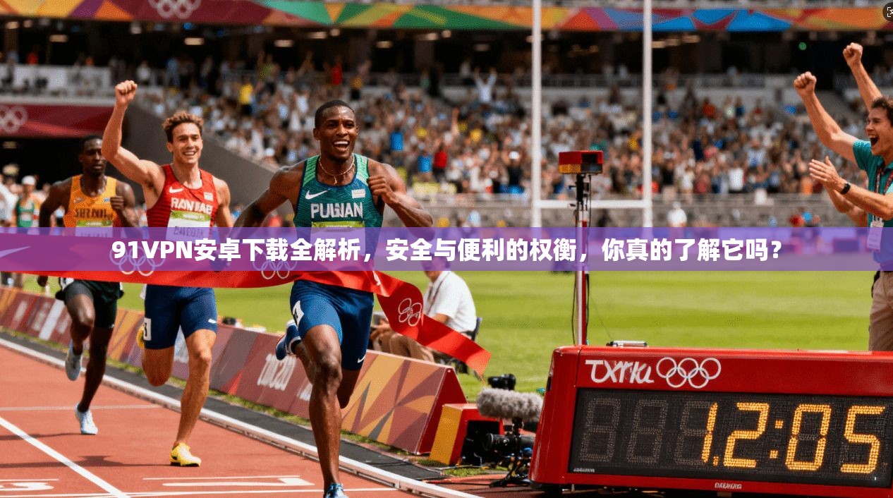 91VPN安卓下载全解析，安全与便利的权衡，你真的了解它吗？