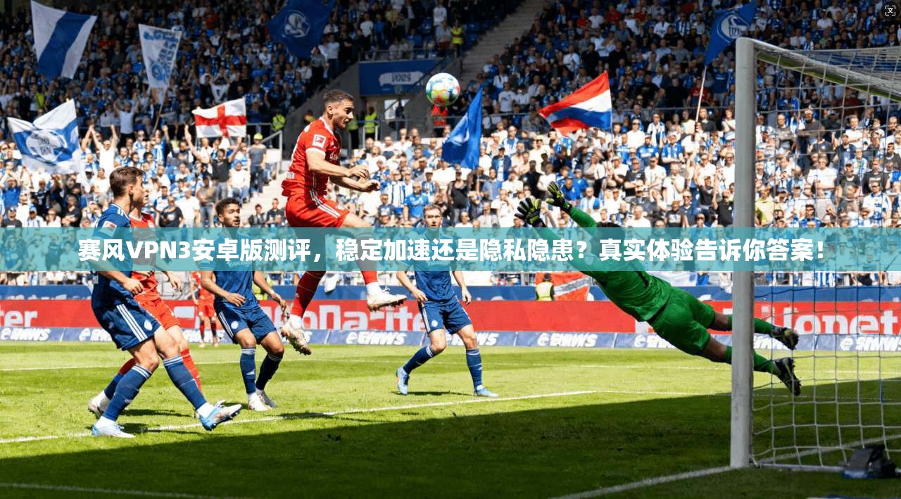 赛风VPN3安卓版测评，稳定加速还是隐私隐患？真实体验告诉你答案！