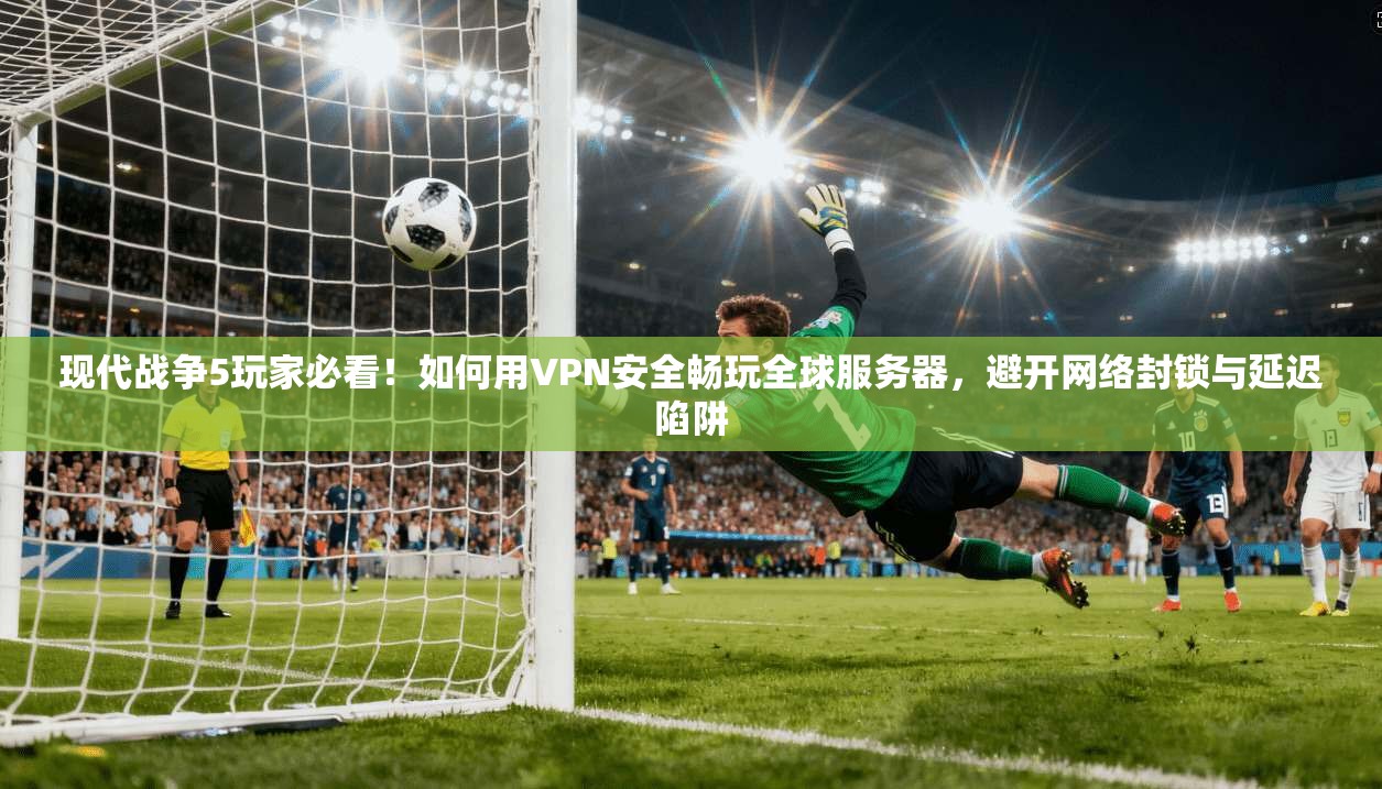 现代战争5玩家必看！如何用VPN安全畅玩全球服务器，避开网络封锁与延迟陷阱