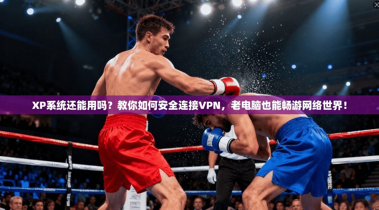 XP系统还能用吗？教你如何安全连接VPN，老电脑也能畅游网络世界！