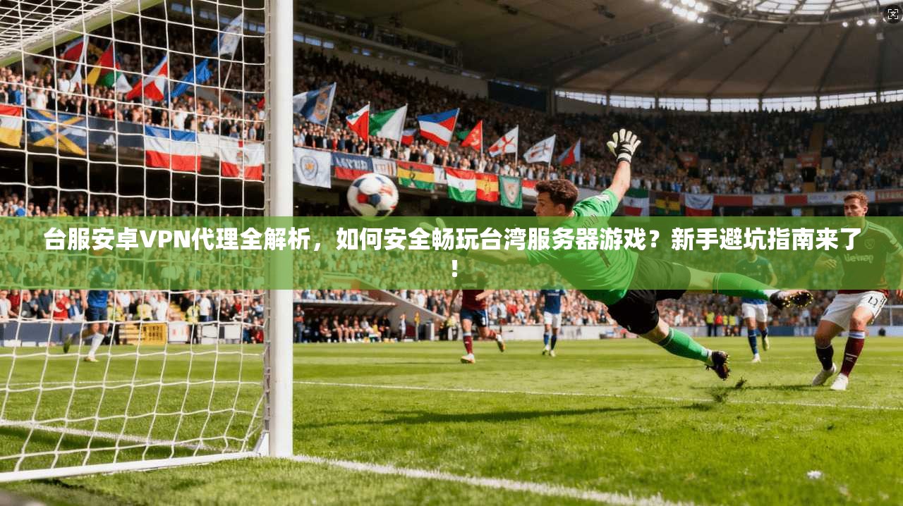台服安卓VPN代理全解析，如何安全畅玩台湾服务器游戏？新手避坑指南来了！