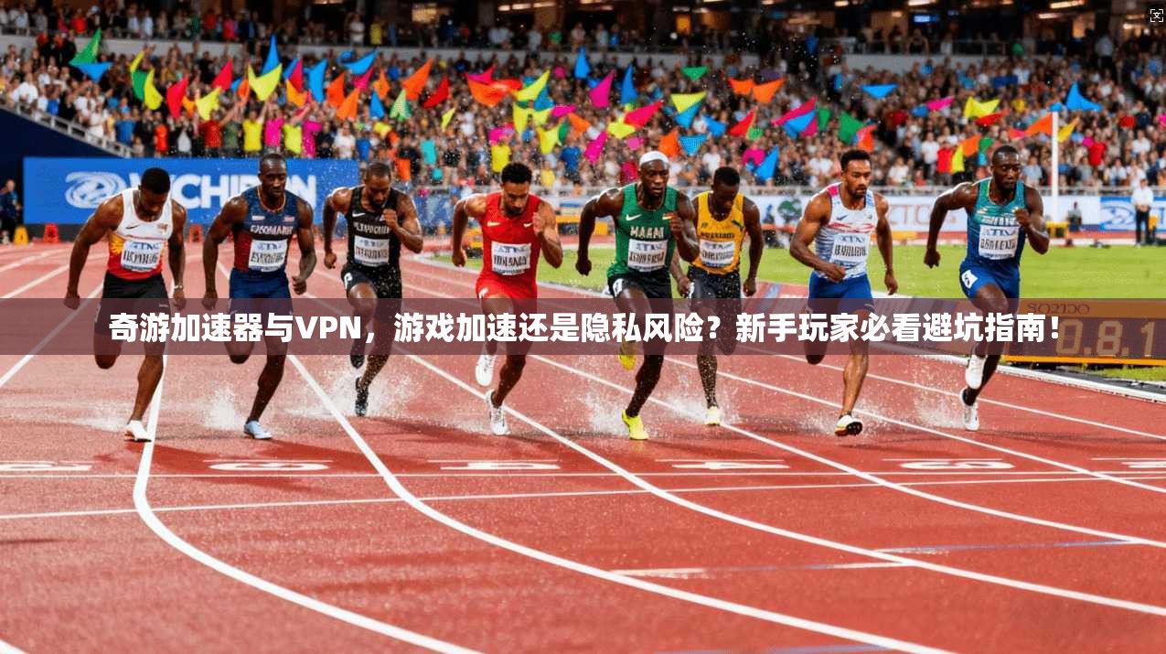 奇游加速器与VPN，游戏加速还是隐私风险？新手玩家必看避坑指南！