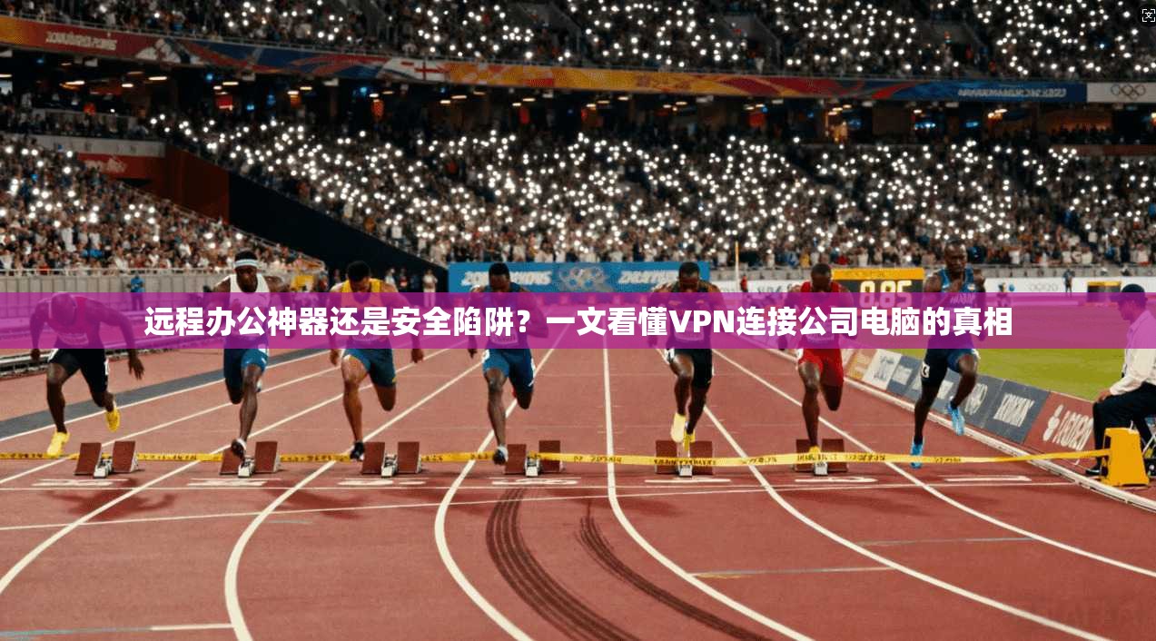 远程办公神器还是安全陷阱？一文看懂VPN连接公司电脑的真相
