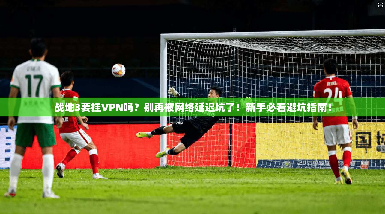 战地3要挂VPN吗？别再被网络延迟坑了！新手必看避坑指南！