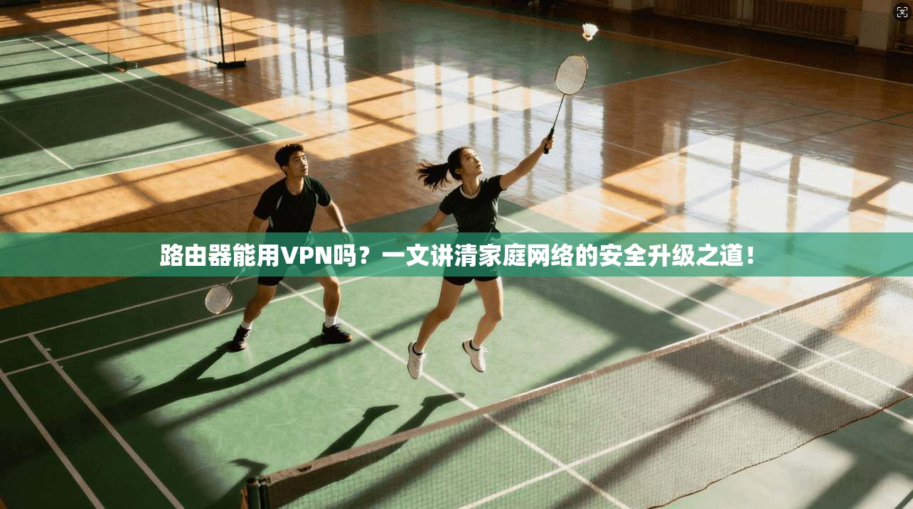 路由器能用VPN吗？一文讲清家庭网络的安全升级之道！