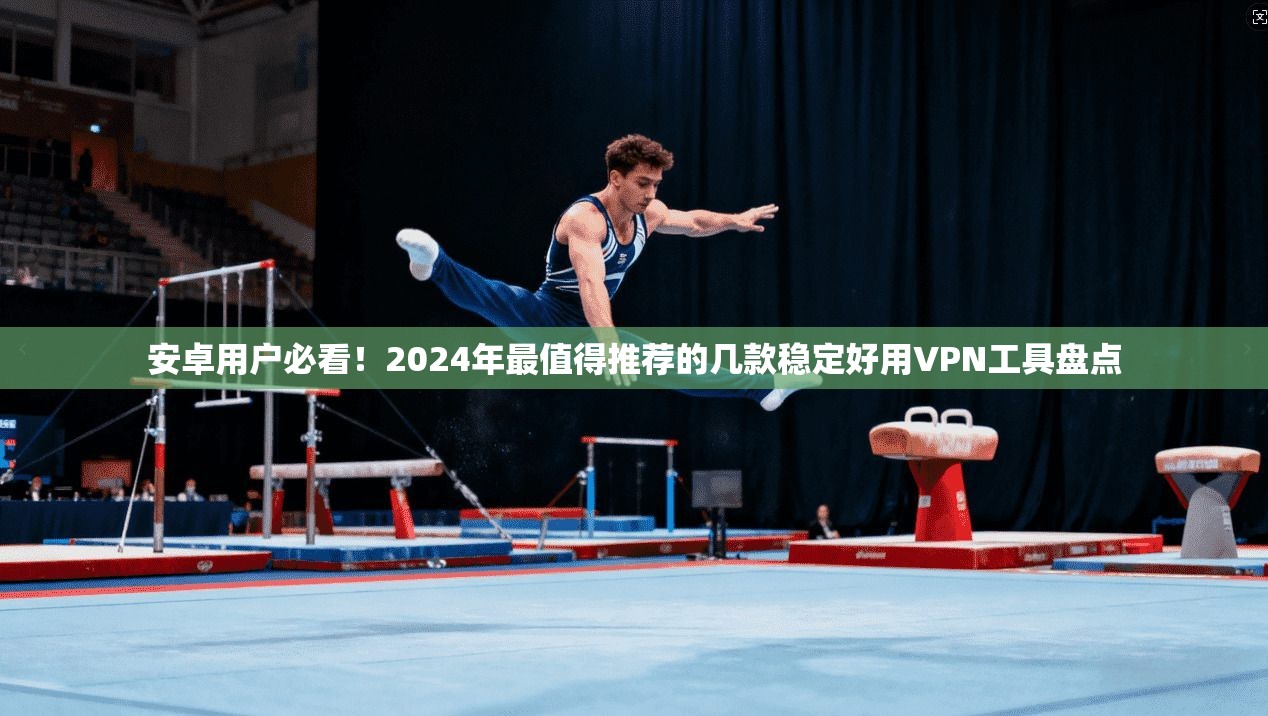 安卓用户必看！2024年最值得推荐的几款稳定好用VPN工具盘点