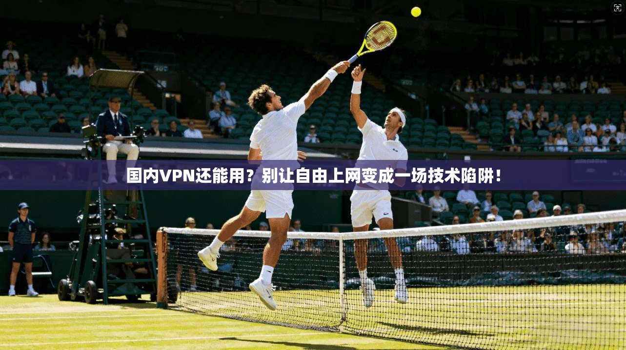 国内VPN还能用？别让自由上网变成一场技术陷阱！