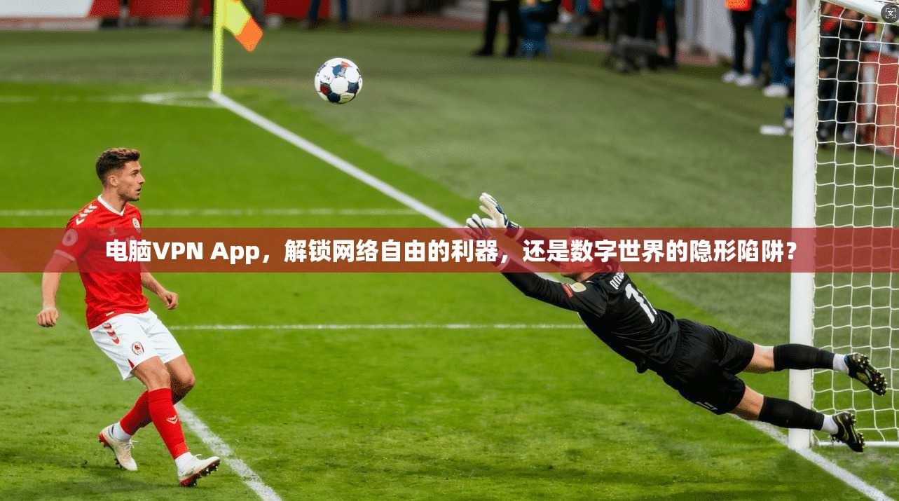 电脑VPN App，解锁网络自由的利器，还是数字世界的隐形陷阱？