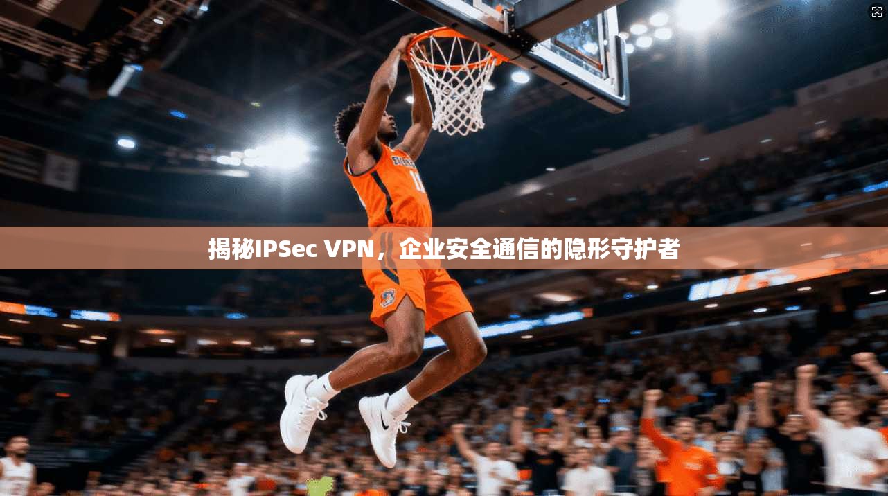 揭秘IPSec VPN，企业安全通信的隐形守护者