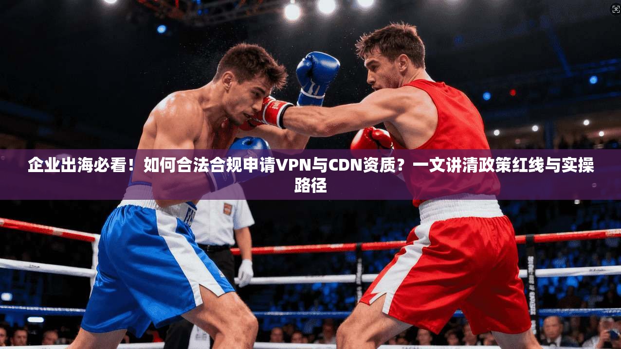 企业出海必看！如何合法合规申请VPN与CDN资质？一文讲清政策红线与实操路径