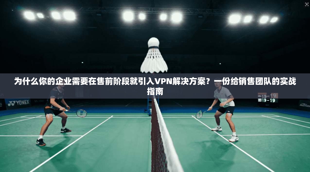 为什么你的企业需要在售前阶段就引入VPN解决方案？一份给销售团队的实战指南
