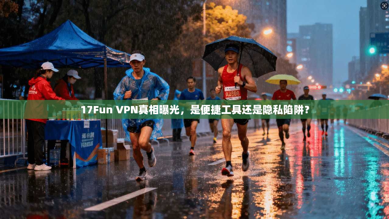 17Fun VPN真相曝光，是便捷工具还是隐私陷阱？