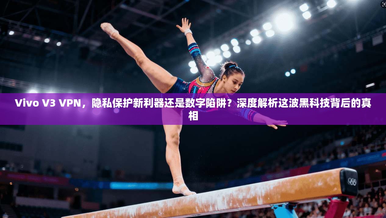 Vivo V3 VPN，隐私保护新利器还是数字陷阱？深度解析这波黑科技背后的真相