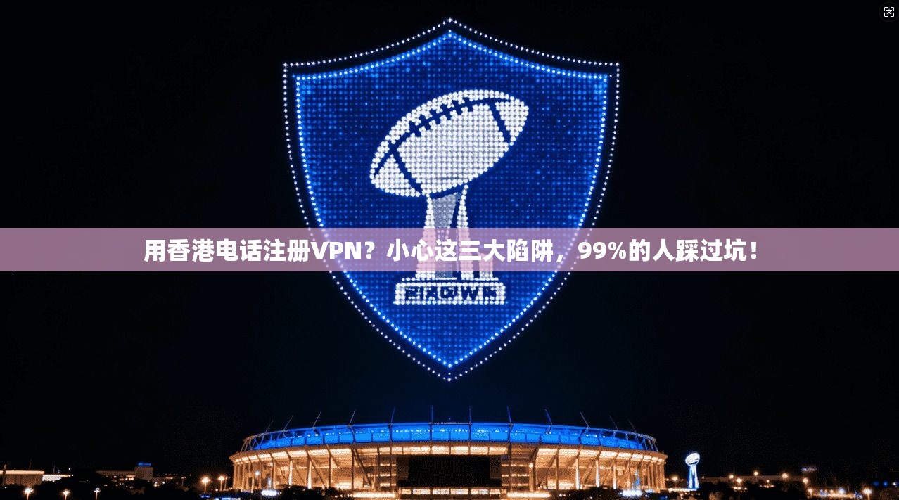 用香港电话注册VPN？小心这三大陷阱，99%的人踩过坑！