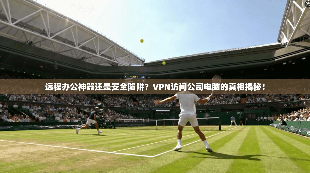 远程办公神器还是安全陷阱？VPN访问公司电脑的真相揭秘！