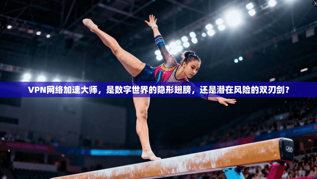VPN网络加速大师，是数字世界的隐形翅膀，还是潜在风险的双刃剑？