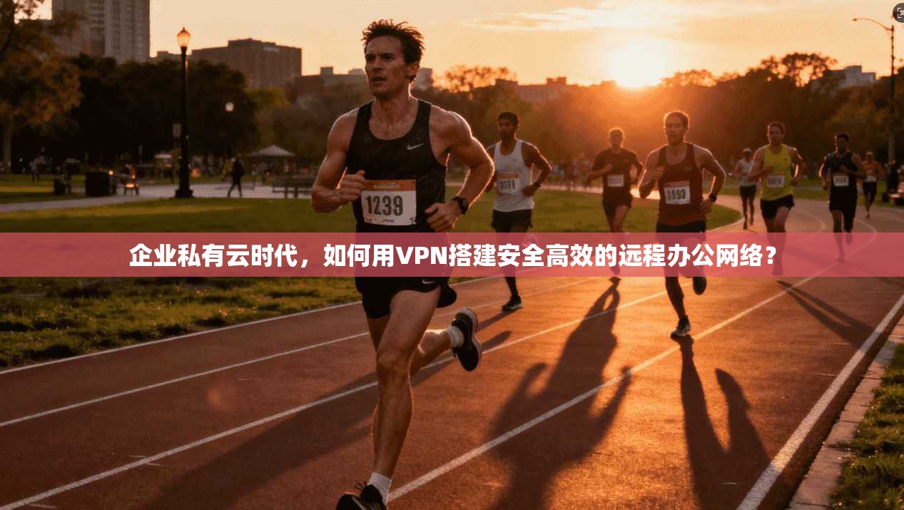 企业私有云时代，如何用VPN搭建安全高效的远程办公网络？