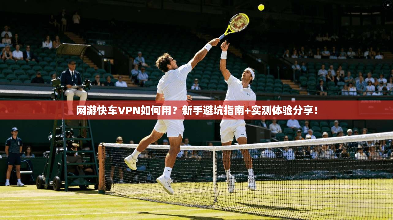 网游快车VPN如何用？新手避坑指南+实测体验分享！