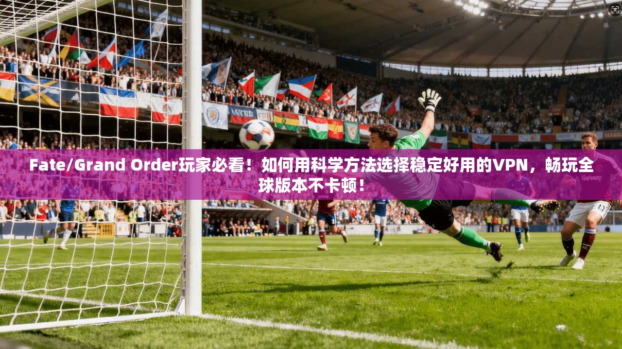 Fate/Grand Order玩家必看！如何用科学方法选择稳定好用的VPN，畅玩全球版本不卡顿！
