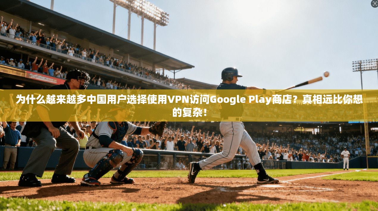 为什么越来越多中国用户选择使用VPN访问Google Play商店？真相远比你想的复杂！