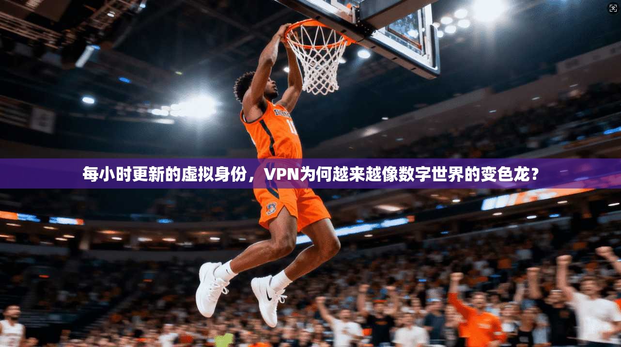 每小时更新的虚拟身份，VPN为何越来越像数字世界的变色龙？