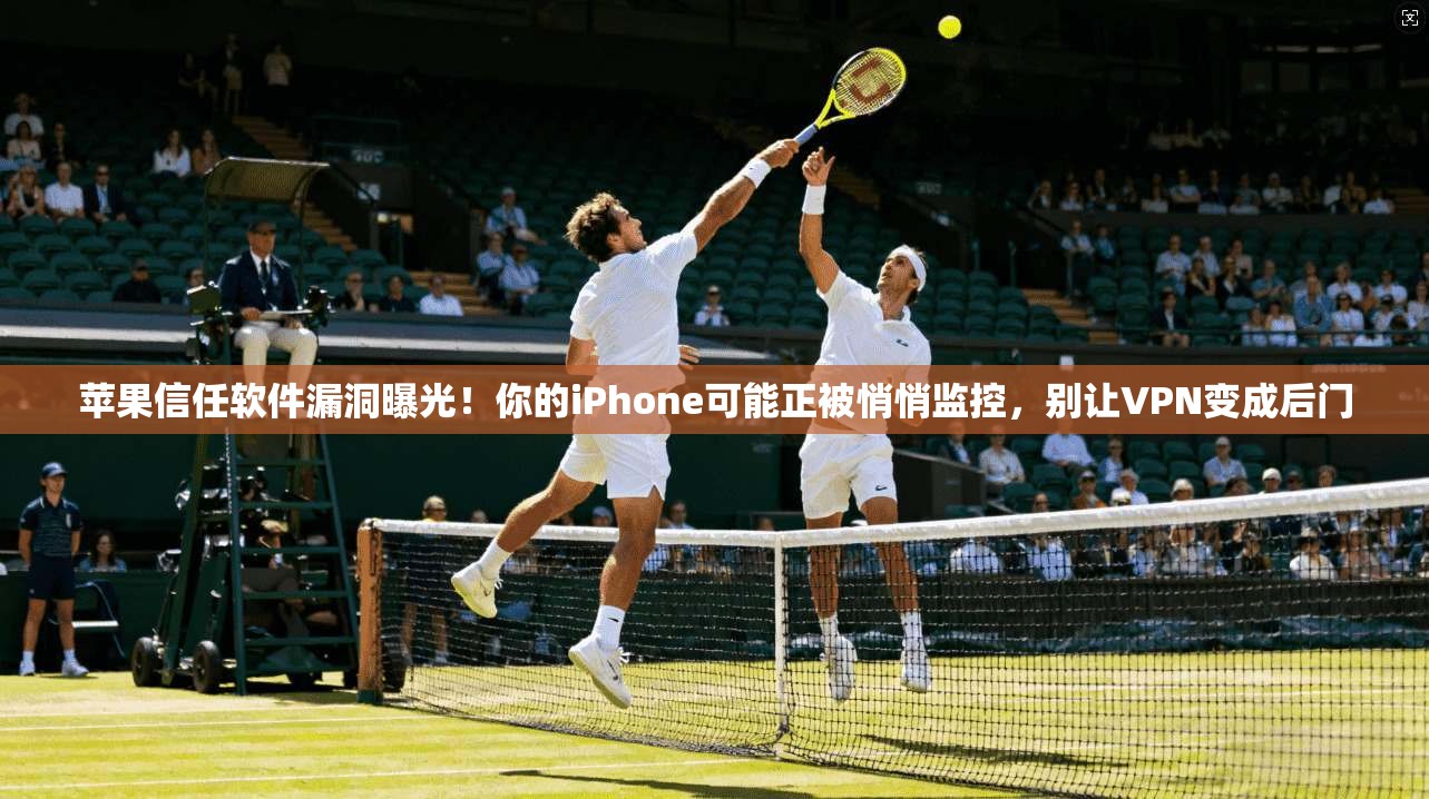 苹果信任软件漏洞曝光！你的iPhone可能正被悄悄监控，别让VPN变成后门