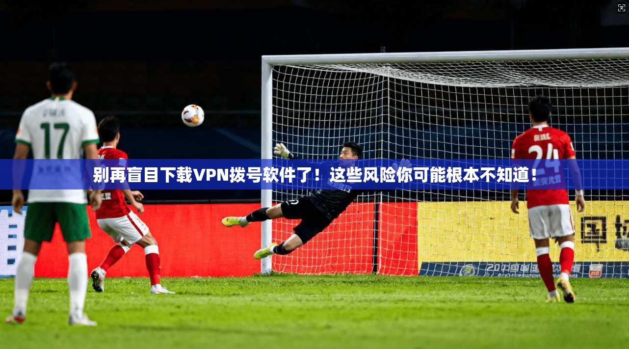 别再盲目下载VPN拨号软件了！这些风险你可能根本不知道！