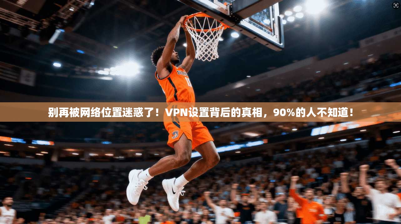 别再被网络位置迷惑了！VPN设置背后的真相，90%的人不知道！