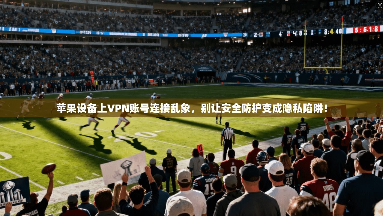 苹果设备上VPN账号连接乱象，别让安全防护变成隐私陷阱！